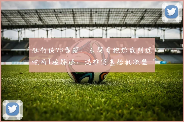 独行侠vs雷霆：东契奇抱怨裁判连吃两T被驱逐，诺维茨基怒批联盟“软哨”何时休？