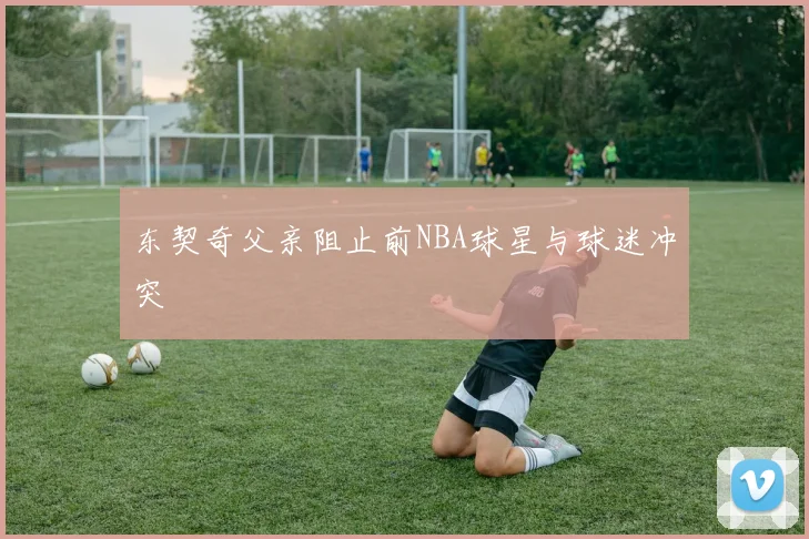 东契奇父亲阻止前NBA球星与球迷冲突