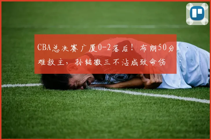 CBA总决赛广厦0-2落后！布朗50分难救主，孙铭徽三不沾成致命伤
