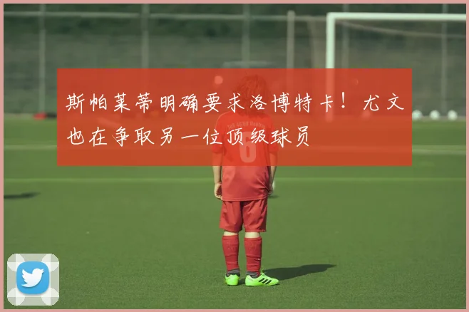 斯帕莱蒂明确要求洛博特卡！尤文也在争取另一位顶级球员