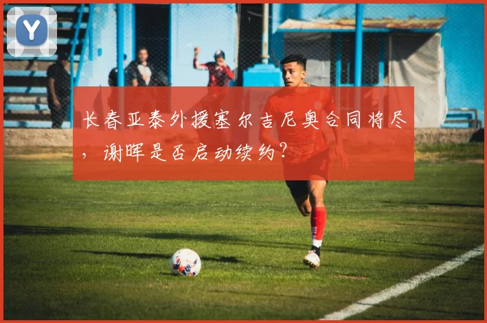 长春亚泰外援塞尔吉尼奥合同将尽，谢晖是否启动续约？