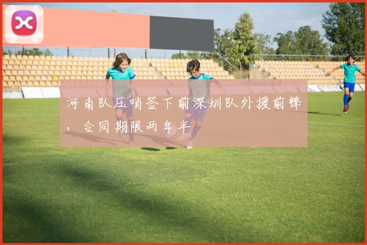 河南队压哨签下前深圳队外援前锋，合同期限两年半